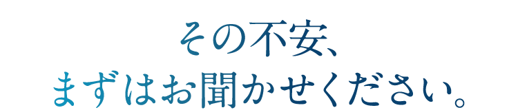 その不安、まずはお聞かせください。