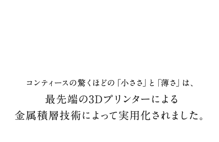 コンティースの驚くほどの「小ささ」と「薄さ」は、最先端の3Dプリンターによる金属積層技術によって実用化されました。